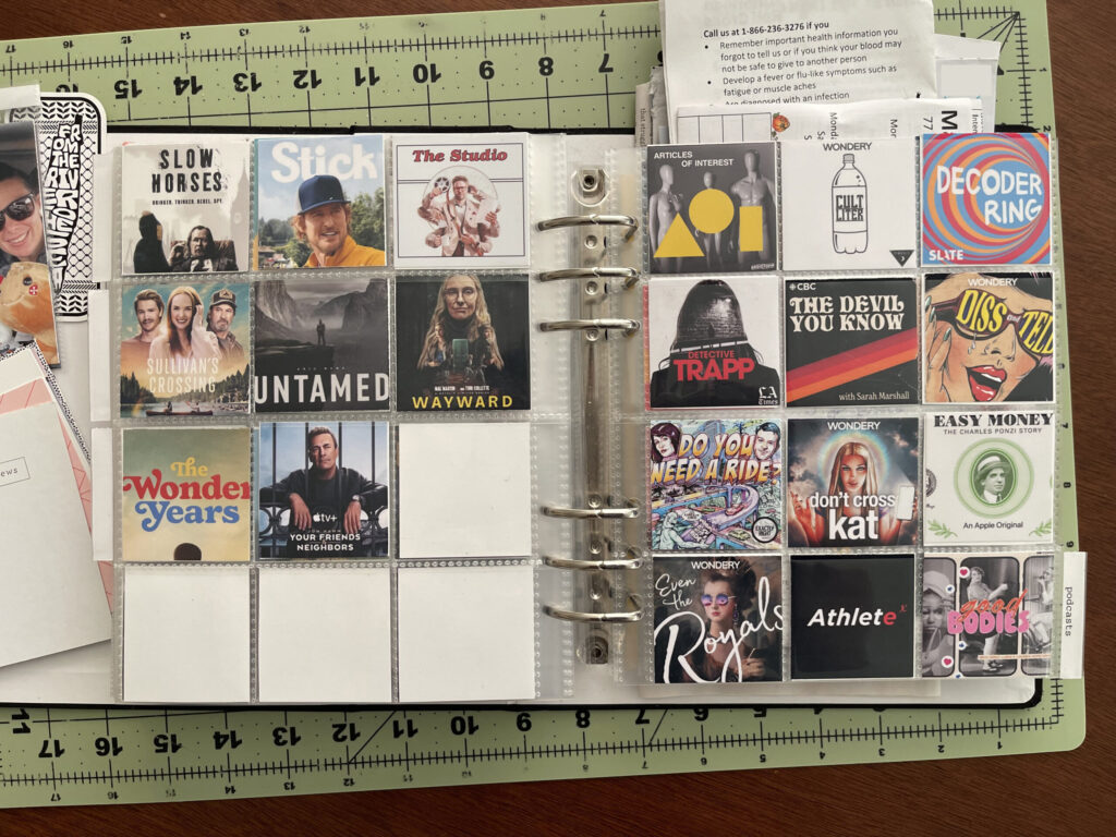 A spread of two 6-inch by 8-inch page protectors, each divided into pockets measuring 2 inches by 2 inches. On the left, eight of the 12 pockets are filled with a 2-inch by 2-inch thumbnail of a TV show I watched in 2025. On the right, each pocket is filled with a 2-inch by 2-inch thumbnail of a podcast I listened to in 2025.

On the left: Slow Horses; Stick; The Studio; Sullivan's Crossing; Untamed; Wayward; The Wonder Years; Your Friends & Neighbors.

On the right: Articles of Interest; Cult Liter; Decoder Ring; Detective Trapp; The Devil You Know; Diss and Tell; Do You Need A Ride?; Don't Cross Kat; Easy Money: The Charles Ponzi Story; Even the Royals; The Exponential Athlete; Good Bodies. 